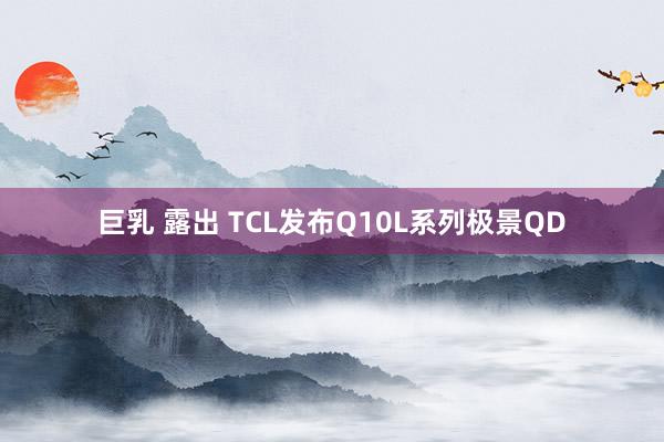 巨乳 露出 TCL发布Q10L系列极景QD