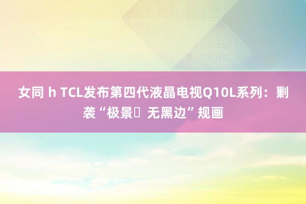 女同 h TCL发布第四代液晶电视Q10L系列：剿袭“极景・无黑边”规画
