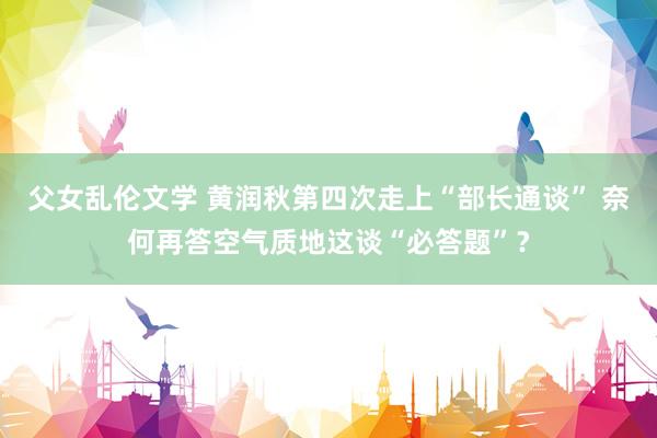 父女乱伦文学 黄润秋第四次走上“部长通谈” 奈何再答空气质地这谈“必答题”？