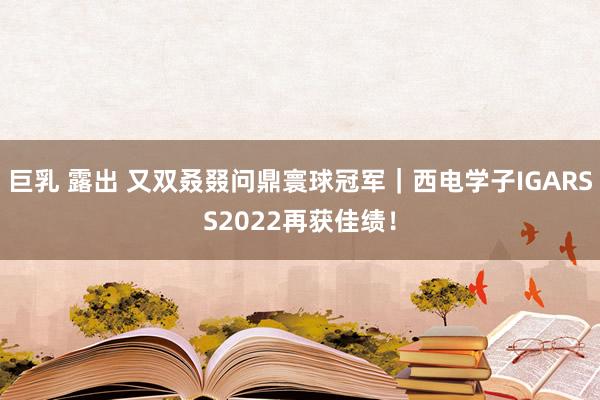 巨乳 露出 又双叒叕问鼎寰球冠军｜西电学子IGARSS2022再获佳绩！