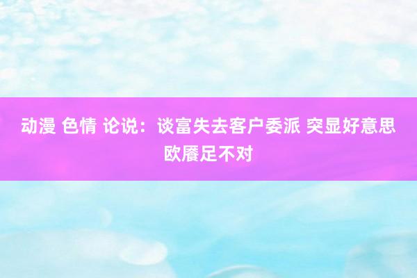 动漫 色情 论说：谈富失去客户委派 突显好意思欧餍足不对