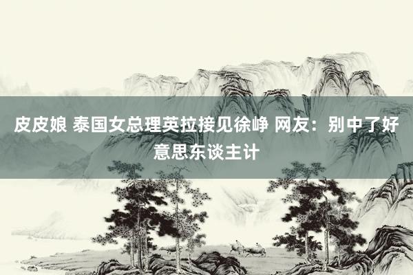 皮皮娘 泰国女总理英拉接见徐峥 网友：别中了好意思东谈主计