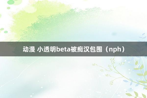 动漫 小透明beta被痴汉包围（nph）