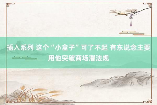 插入系列 这个“小盒子”可了不起 有东说念主要用他突破商场潜法规