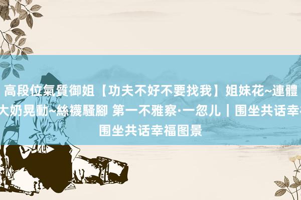 高段位氣質御姐【功夫不好不要找我】姐妹花~連體絲襪~大奶晃動~絲襪騷腳 第一不雅察·一忽儿｜围坐共话幸福图景