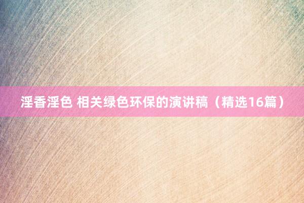 淫香淫色 相关绿色环保的演讲稿（精选16篇）