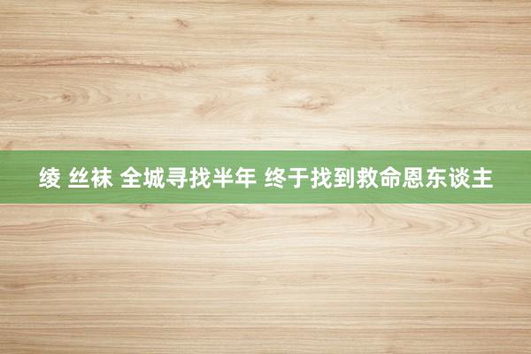 绫 丝袜 全城寻找半年 终于找到救命恩东谈主