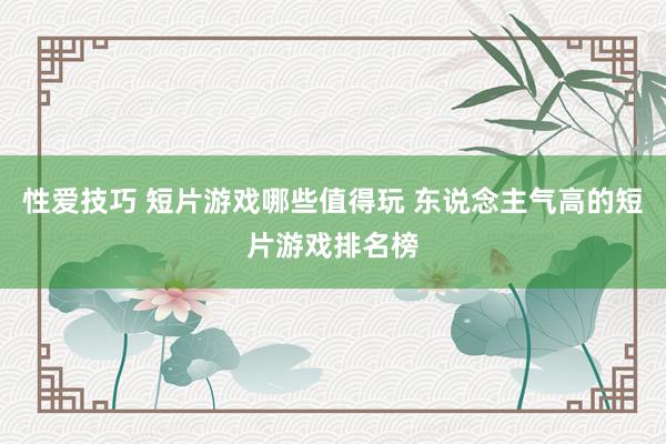 性爱技巧 短片游戏哪些值得玩 东说念主气高的短片游戏排名榜