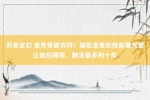 另类玄幻 金秀贤被访问！骗取金赛纶技能曝光曾让她拍裸照，触法最多判十年
