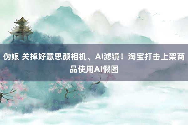 伪娘 关掉好意思颜相机、AI滤镜！淘宝打击上架商品使用AI假图