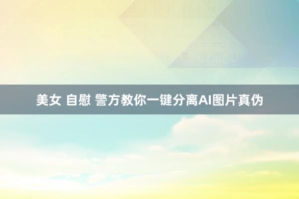 美女 自慰 警方教你一键分离AI图片真伪