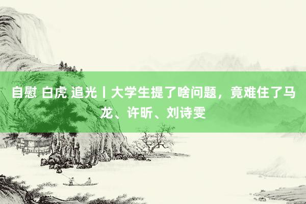 自慰 白虎 追光丨大学生提了啥问题，竟难住了马龙、许昕、刘诗雯