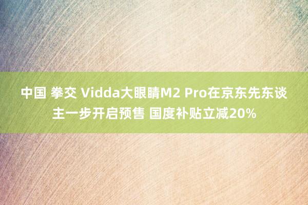 中国 拳交 Vidda大眼睛M2 Pro在京东先东谈主一步开启预售 国度补贴立减20%