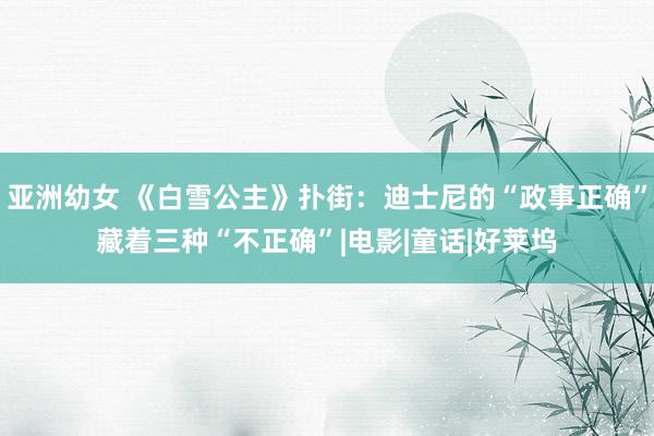 亚洲幼女 《白雪公主》扑街：迪士尼的“政事正确”藏着三种“不正确”|电影|童话|好莱坞