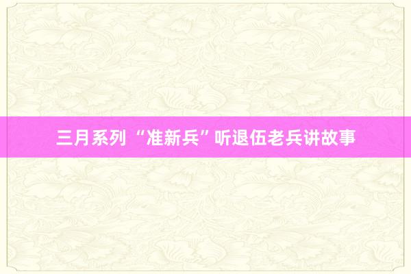 三月系列 “准新兵”听退伍老兵讲故事