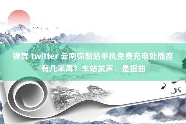 裸舞 twitter 云南弥勒站手机免费充电处插座有几米高？车站发声：是扭曲