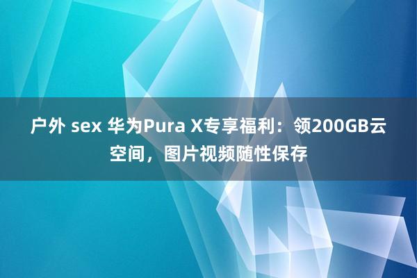 户外 sex 华为Pura X专享福利：领200GB云空间，图片视频随性保存