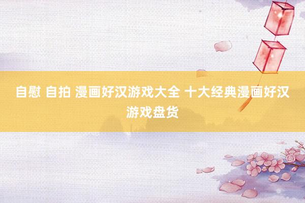 自慰 自拍 漫画好汉游戏大全 十大经典漫画好汉游戏盘货