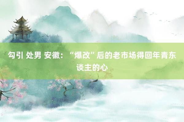 勾引 处男 安徽：“爆改”后的老市场得回年青东谈主的心