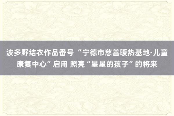 波多野结衣作品番号 “宁德市慈善暖热基地·儿童康复中心”启用 照亮“星星的孩子”的将来
