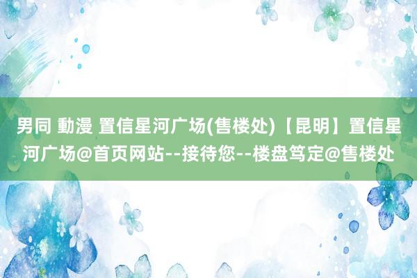 男同 動漫 置信星河广场(售楼处)【昆明】置信星河广场@首页网站--接待您--楼盘笃定@售楼处