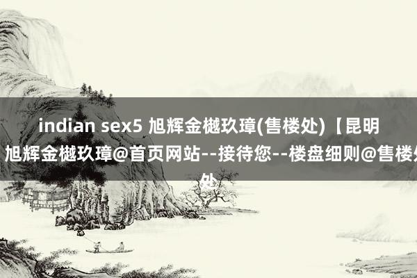 indian sex5 旭辉金樾玖璋(售楼处)【昆明】旭辉金樾玖璋@首页网站--接待您--楼盘细则@售楼处