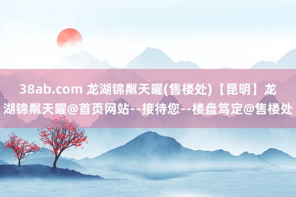 38ab.com 龙湖锦粼天曜(售楼处)【昆明】龙湖锦粼天曜@首页网站--接待您--楼盘笃定@售楼处