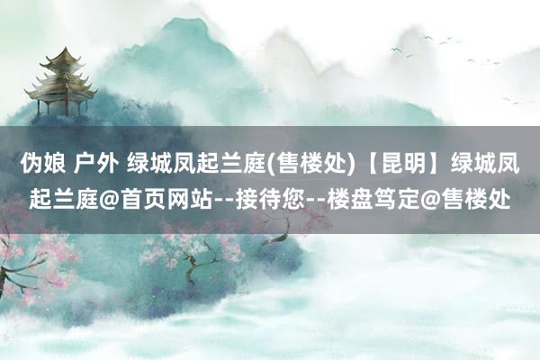 伪娘 户外 绿城凤起兰庭(售楼处)【昆明】绿城凤起兰庭@首页网站--接待您--楼盘笃定@售楼处