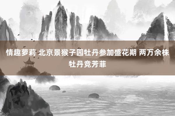 情趣萝莉 北京景猴子园牡丹参加盛花期 两万余株牡丹竞芳菲