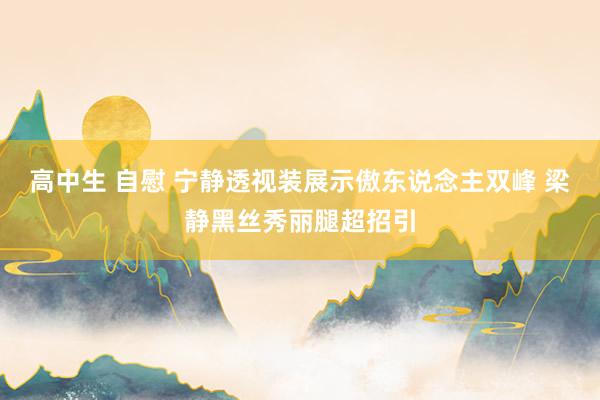 高中生 自慰 宁静透视装展示傲东说念主双峰 梁静黑丝秀丽腿超招引