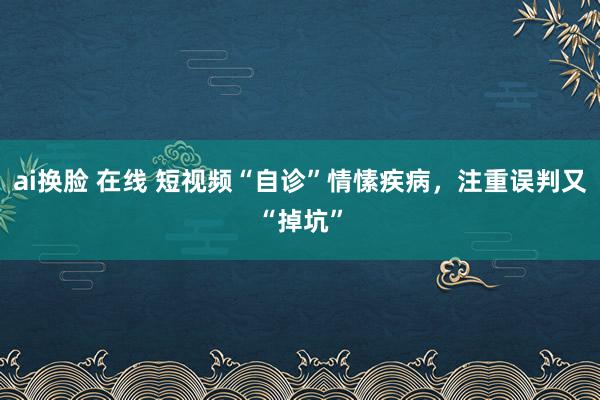 ai换脸 在线 短视频“自诊”情愫疾病，注重误判又“掉坑”