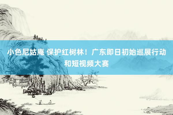 小色尼姑庵 保护红树林！广东即日初始巡展行动和短视频大赛