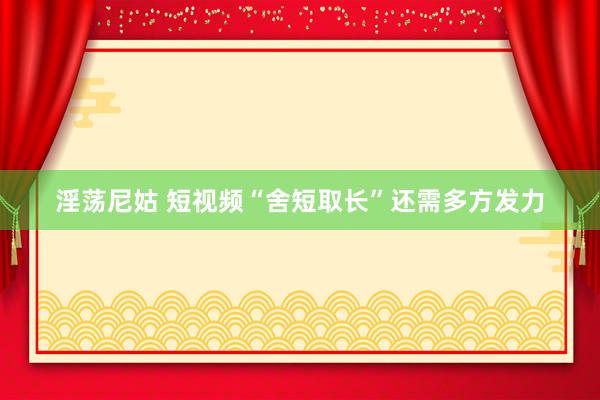 淫荡尼姑 短视频“舍短取长”还需多方发力