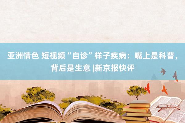 亚洲情色 短视频“自诊”样子疾病：嘴上是科普，背后是生意 |新京报快评