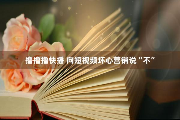 撸撸撸快播 向短视频坏心营销说“不”