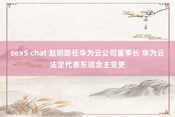 sex5 chat 赵明路任华为云公司董事长 华为云法定代表东说念主变更