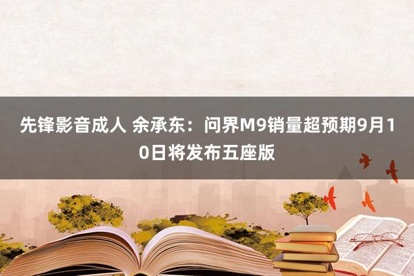 先锋影音成人 余承东：问界M9销量超预期9月10日将发布五座版