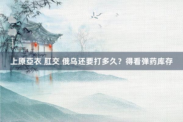 上原亞衣 肛交 俄乌还要打多久？得看弹药库存