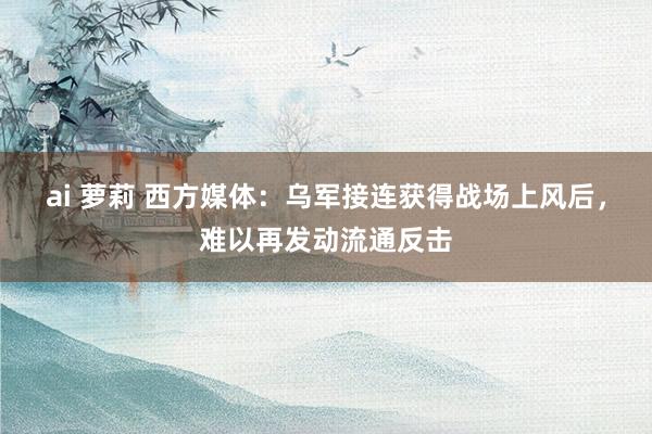 ai 萝莉 西方媒体：乌军接连获得战场上风后，难以再发动流通反击