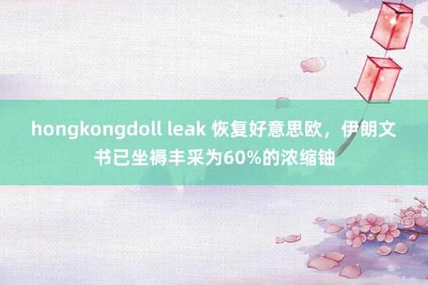 hongkongdoll leak 恢复好意思欧，伊朗文书已坐褥丰采为60%的浓缩铀