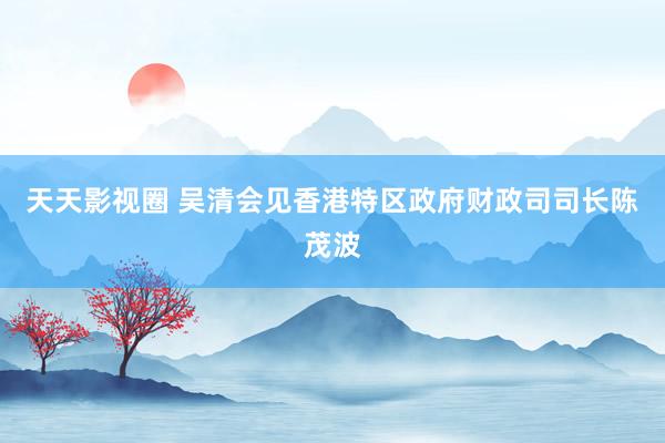 天天影视圈 吴清会见香港特区政府财政司司长陈茂波