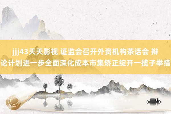 jjj43天天影视 证监会召开外资机构茶话会 辩论计划进一步全面深化成本市集矫正绽开一揽子举措