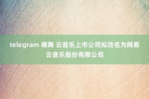telegram 裸舞 云音乐上市公司拟改名为网易云音乐股份有限公司