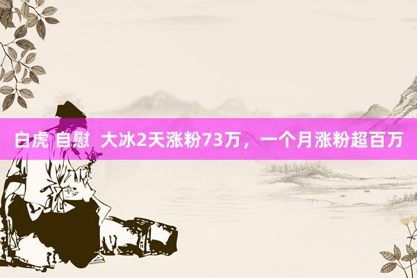 白虎 自慰  大冰2天涨粉73万，一个月涨粉超百万