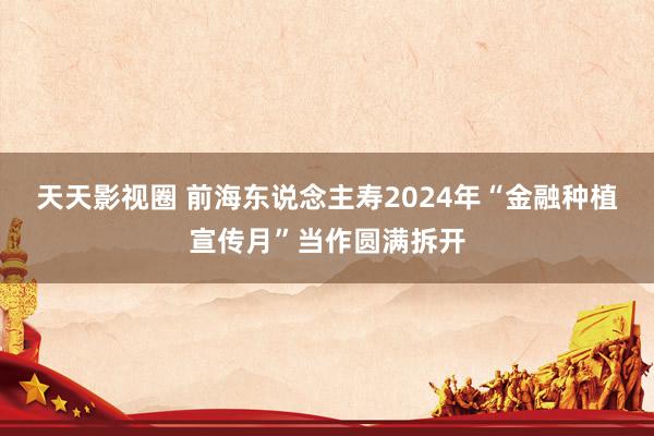 天天影视圈 前海东说念主寿2024年“金融种植宣传月”当作圆满拆开