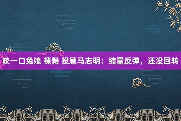 咬一口兔娘 裸舞 投顾马志明：缩量反弹，还没回转