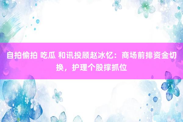 自拍偷拍 吃瓜 和讯投顾赵冰忆：商场前排资金切换，护理个股撑抓位
