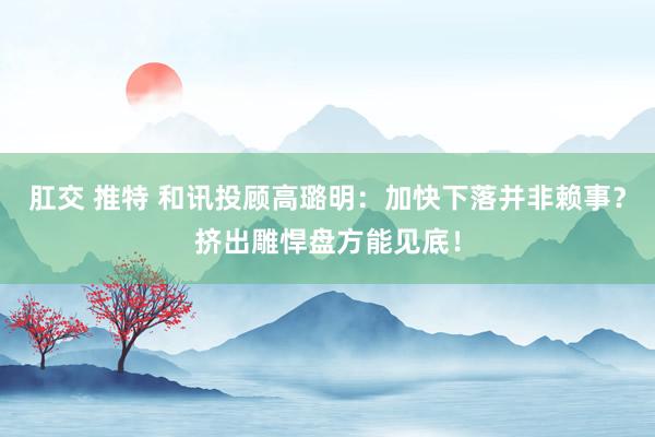 肛交 推特 和讯投顾高璐明：加快下落并非赖事？挤出雕悍盘方能见底！