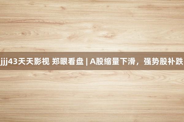 jjj43天天影视 郑眼看盘 | A股缩量下滑，强势股补跌