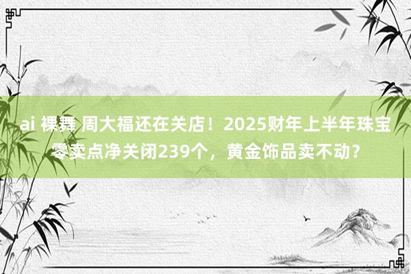 ai 裸舞 周大福还在关店！2025财年上半年珠宝零卖点净关闭239个，黄金饰品卖不动？